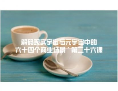 解码现实宇宙与元宇宙中的六十四个商业场景 · 第二十六课