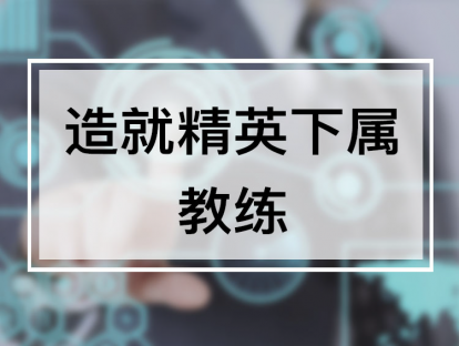 课时5. 造就精英下属—教练，掌握复制优秀人才的秘诀【视频】