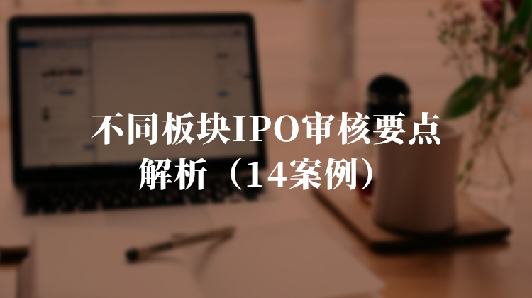 不同板块IPO审核要点解析（14案例）